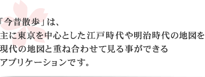 「今昔散歩」は、主に東京を中心とした江戸時代や明治時代の地図を現代の地図と重ね合わせて見る事ができるアプリケーションです。