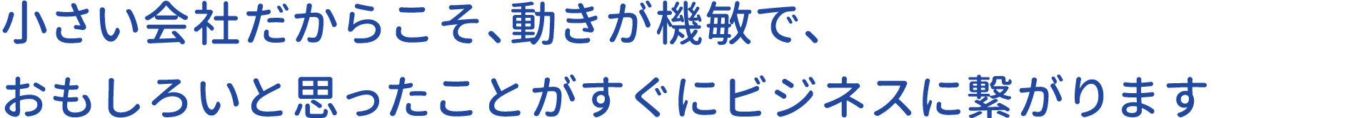 小さい会社だからこそ、動きが機敏で、おもしろいと思ったことがすぐにビジネスに繋がります