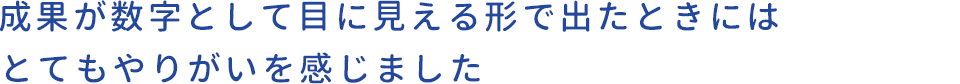 成果が数字として目に見える形で出たときにはとてもやりがいを感じました