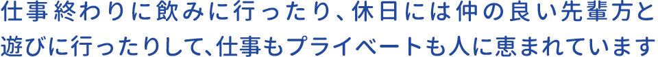 仕事終わりに飲みに行ったり、休日には仲の良い先輩方と遊びに行ったりして、仕事もプライベートも人に恵まれています